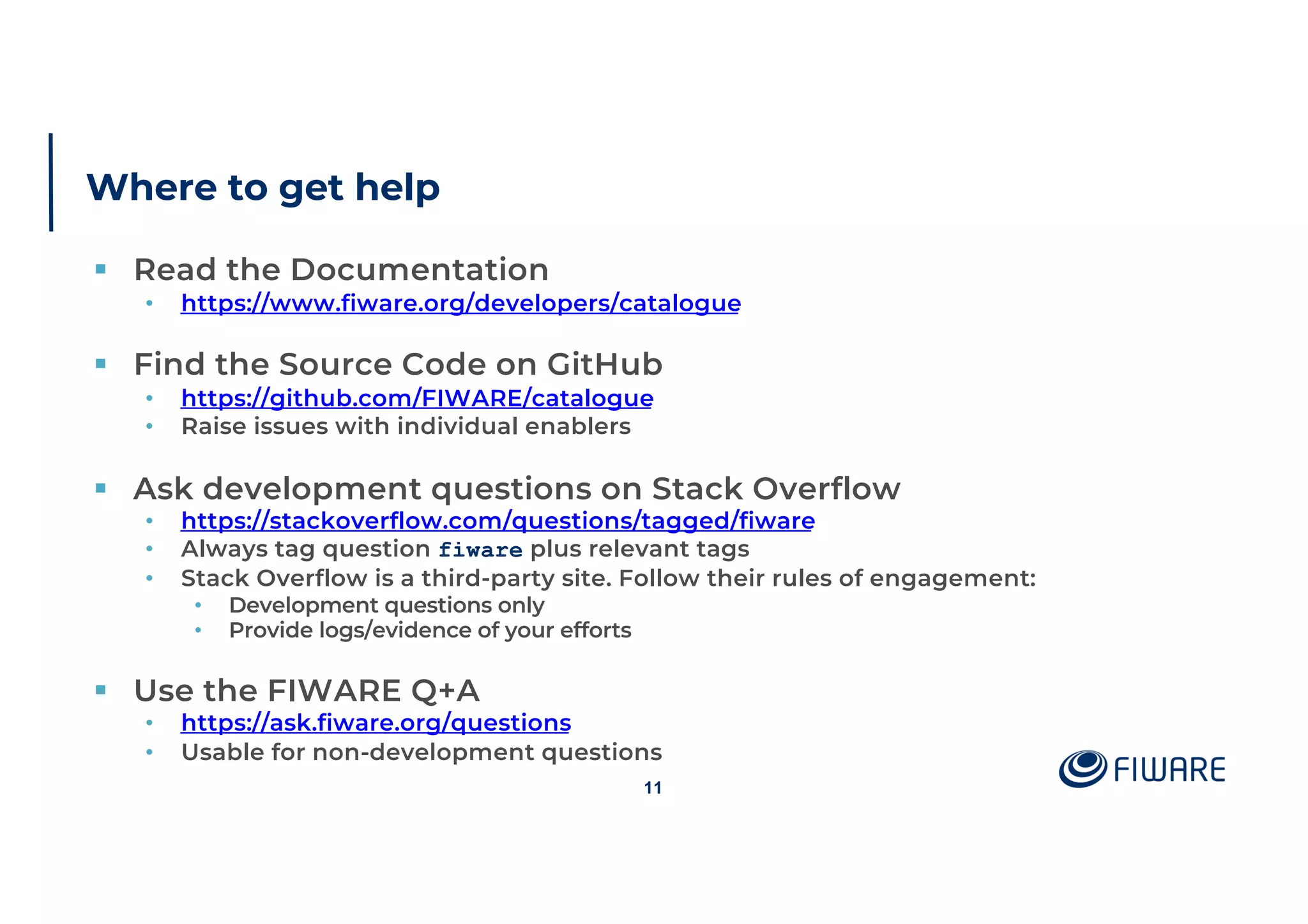 Where to get help
§ Read the Documentation
• https://www.fiware.org/developers/catalogue
§ Find the Source Code on GitHub
• https://github.com/FIWARE/catalogue
• Raise issues with individual enablers
§ Ask development questions on Stack Overflow
• https://stackoverflow.com/questions/tagged/fiware
• Always tag question fiware plus relevant tags
• Stack Overflow is a third-party site. Follow their rules of engagement:
• Development questions only
• Provide logs/evidence of your efforts
§ Use the FIWARE Q+A
• https://ask.fiware.org/questions
• Usable for non-development questions
11
 