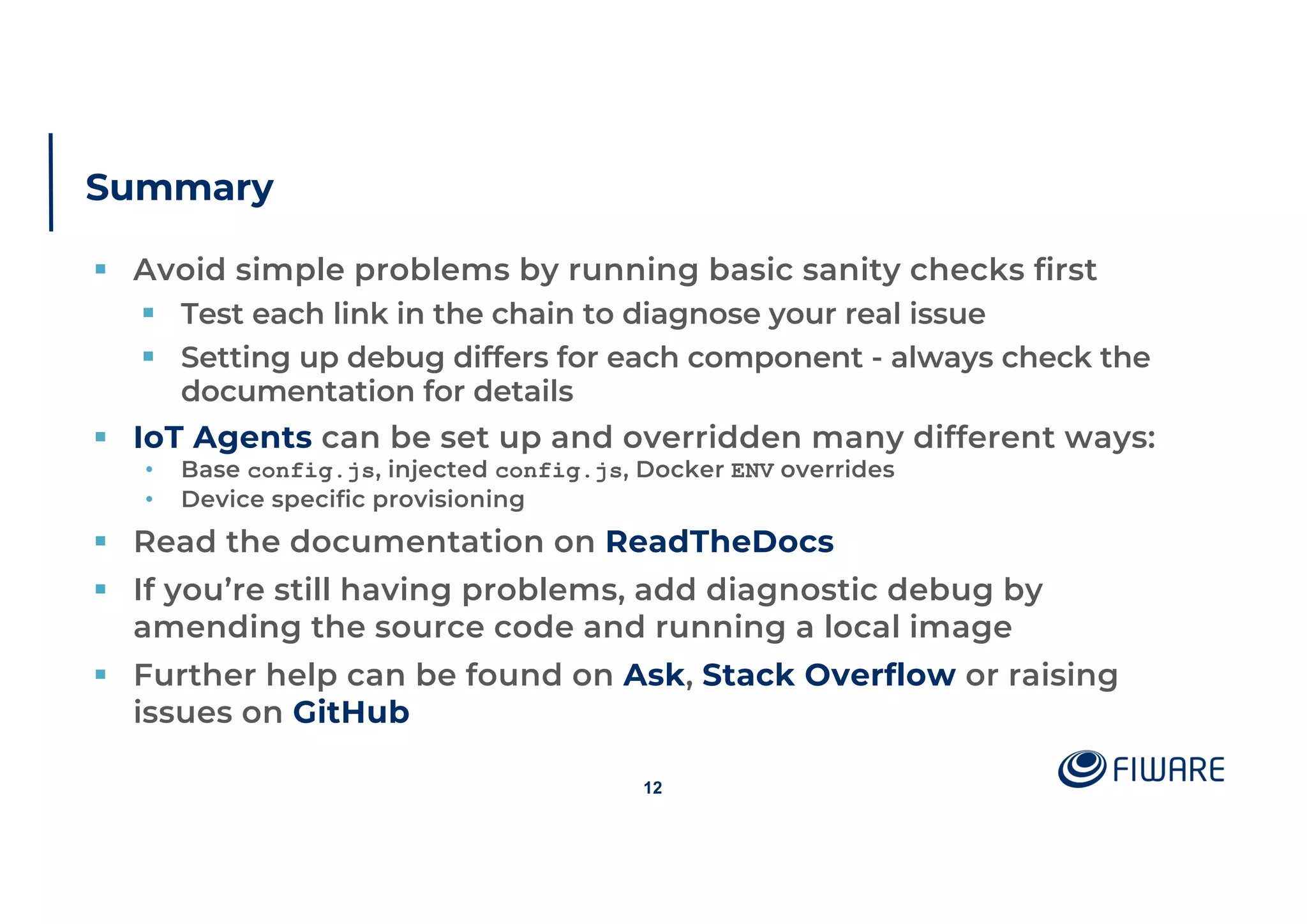 Summary
§ Avoid simple problems by running basic sanity checks first
§ Test each link in the chain to diagnose your real issue
§ Setting up debug differs for each component - always check the
documentation for details
§ IoT Agents can be set up and overridden many different ways:
• Base config.js, injected config.js, Docker ENV overrides
• Device specific provisioning
§ Read the documentation on ReadTheDocs
§ If you’re still having problems, add diagnostic debug by
amending the source code and running a local image
§ Further help can be found on Ask, Stack Overflow or raising
issues on GitHub
12
 