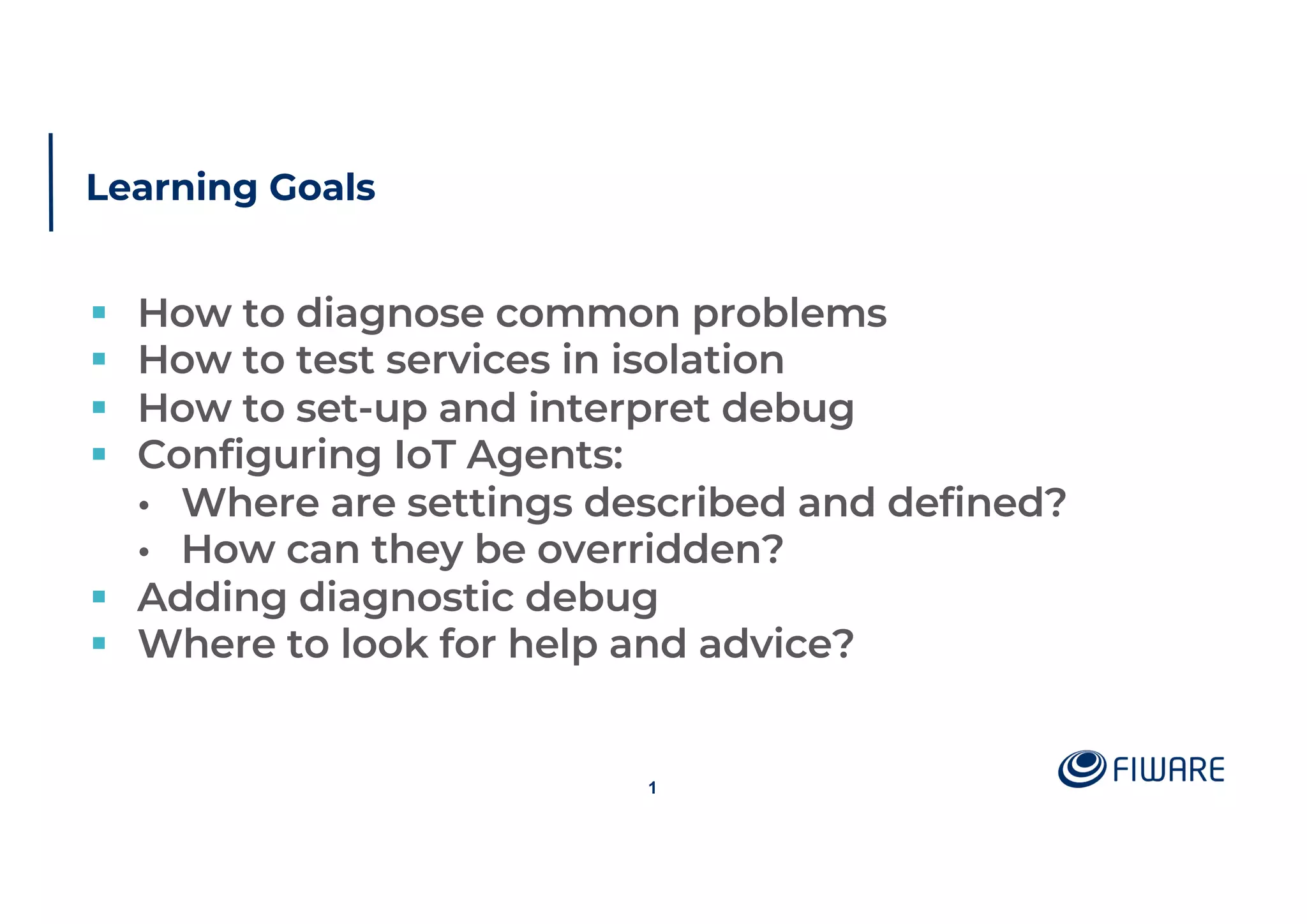 Learning Goals
§ How to diagnose common problems
§ How to test services in isolation
§ How to set-up and interpret debug
§ Configuring IoT Agents:
• Where are settings described and defined?
• How can they be overridden?
§ Adding diagnostic debug
§ Where to look for help and advice?
1
 