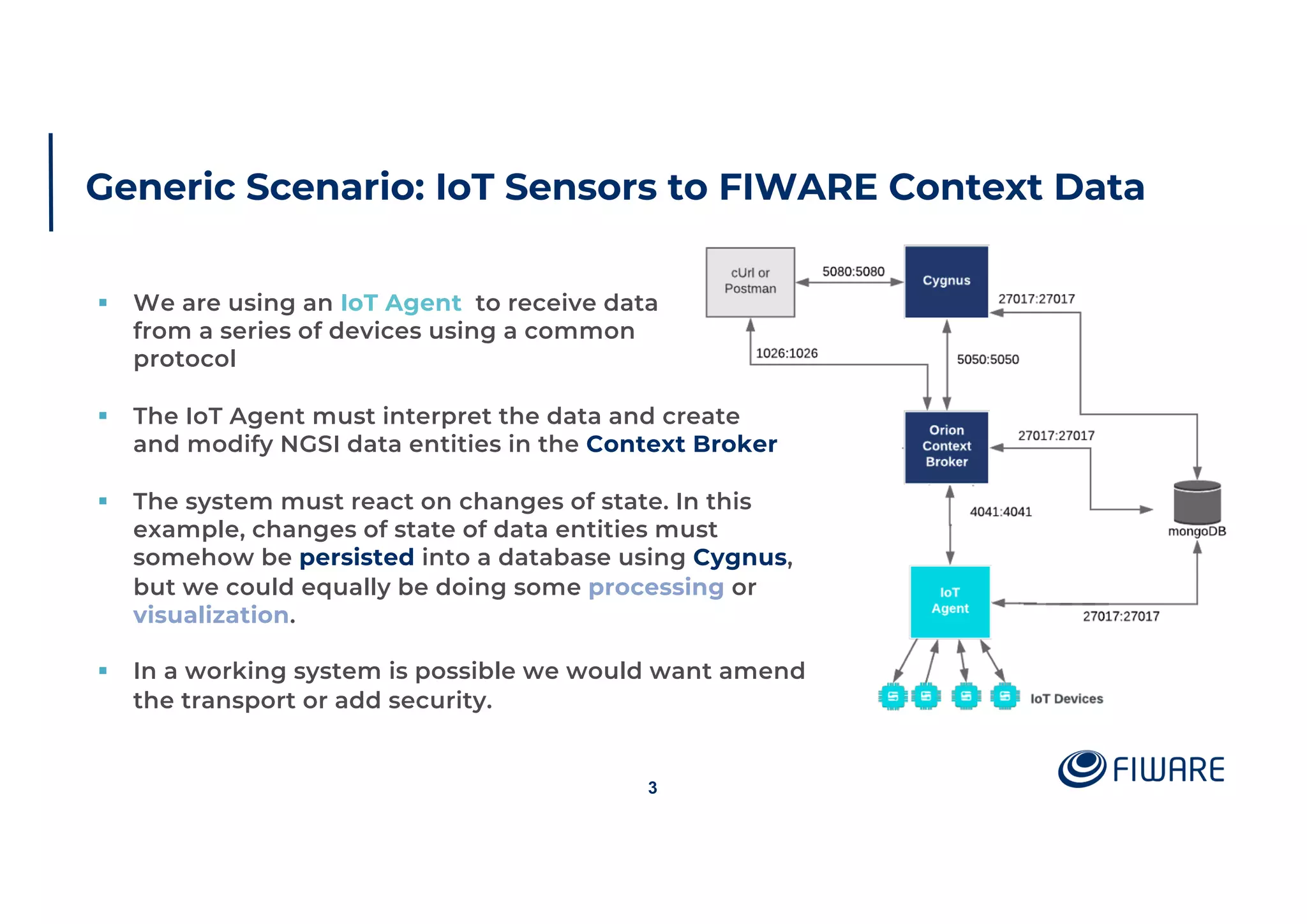 Generic Scenario: IoT Sensors to FIWARE Context Data
3
§ We are using an IoT Agent to receive data
from a series of devices using a common
protocol
§ The IoT Agent must interpret the data and create
and modify NGSI data entities in the Context Broker
§ The system must react on changes of state. In this
example, changes of state of data entities must
somehow be persisted into a database using Cygnus,
but we could equally be doing some processing or
visualization.
§ In a working system is possible we would want amend
the transport or add security.
 