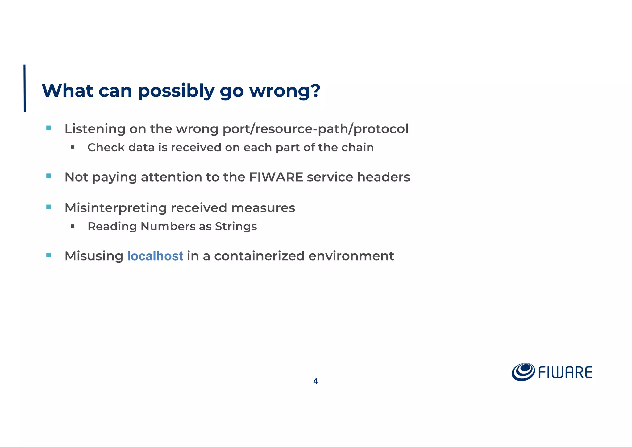 What can possibly go wrong?
§ Listening on the wrong port/resource-path/protocol
§ Check data is received on each part of the chain
§ Not paying attention to the FIWARE service headers
§ Misinterpreting received measures
§ Reading Numbers as Strings
§ Misusing localhost in a containerized environment
4
 