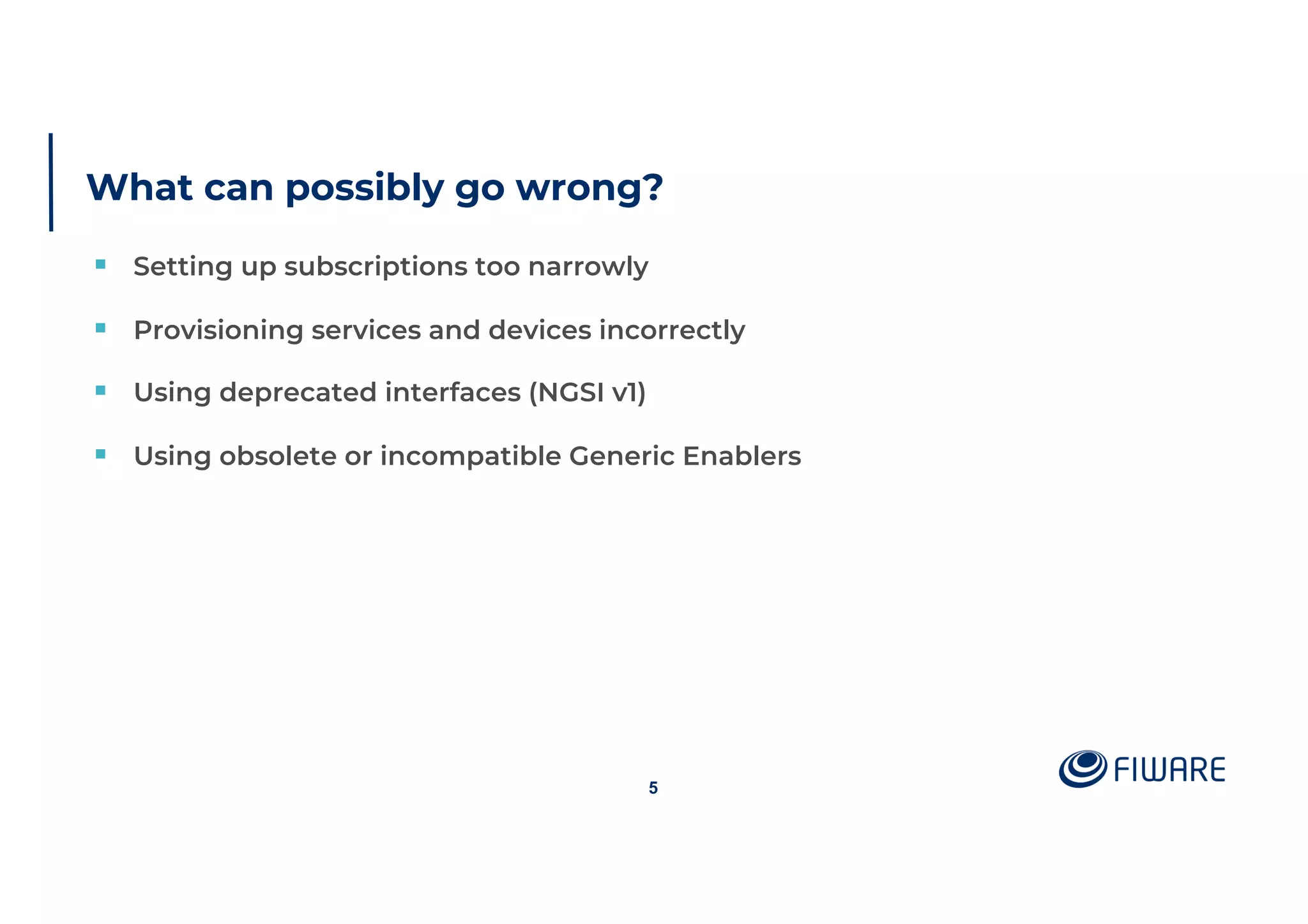 What can possibly go wrong?
§ Setting up subscriptions too narrowly
§ Provisioning services and devices incorrectly
§ Using deprecated interfaces (NGSI v1)
§ Using obsolete or incompatible Generic Enablers
5
 