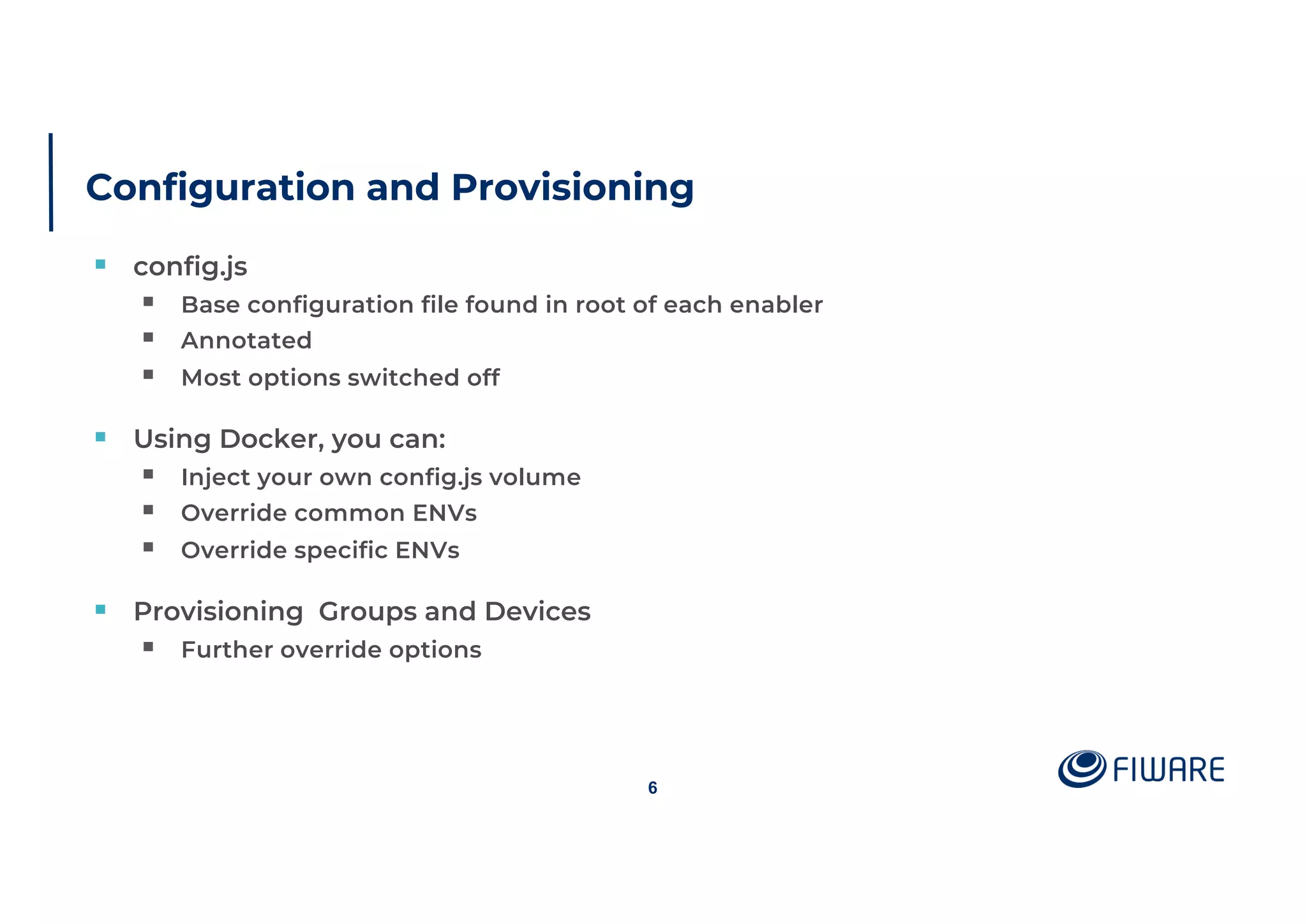 Configuration and Provisioning
§ config.js
§ Base configuration file found in root of each enabler
§ Annotated
§ Most options switched off
§ Using Docker, you can:
§ Inject your own config.js volume
§ Override common ENVs
§ Override specific ENVs
§ Provisioning Groups and Devices
§ Further override options
6
 