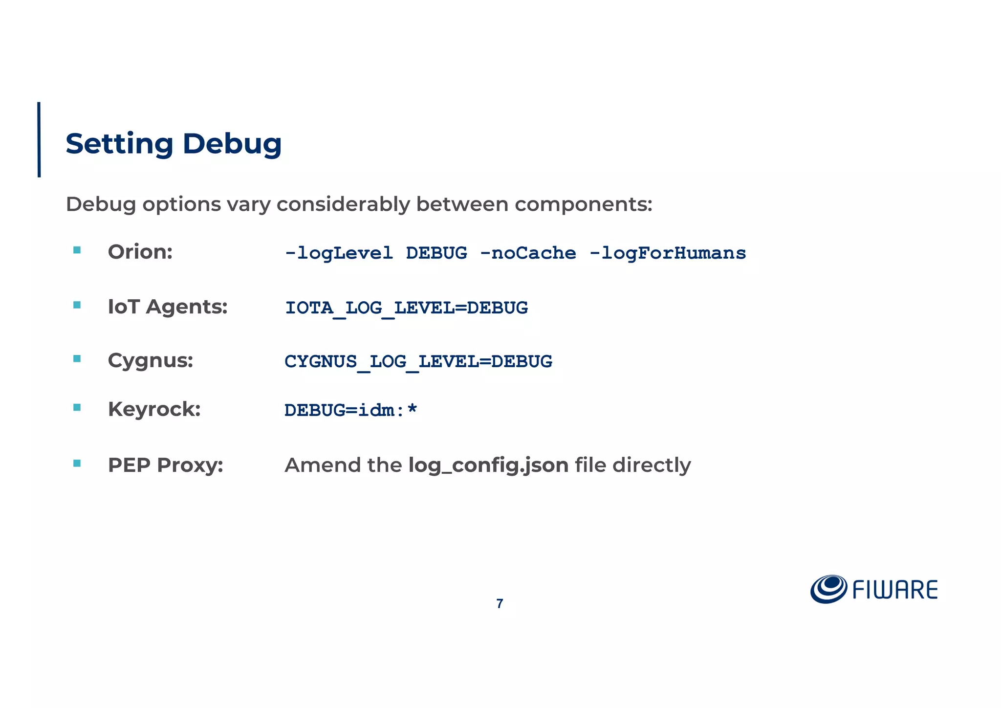 Setting Debug
Debug options vary considerably between components:
§ Orion: -logLevel DEBUG -noCache -logForHumans
§ IoT Agents: IOTA_LOG_LEVEL=DEBUG
§ Cygnus: CYGNUS_LOG_LEVEL=DEBUG
§ Keyrock: DEBUG=idm:*
§ PEP Proxy: Amend the log_config.json file directly
7
 