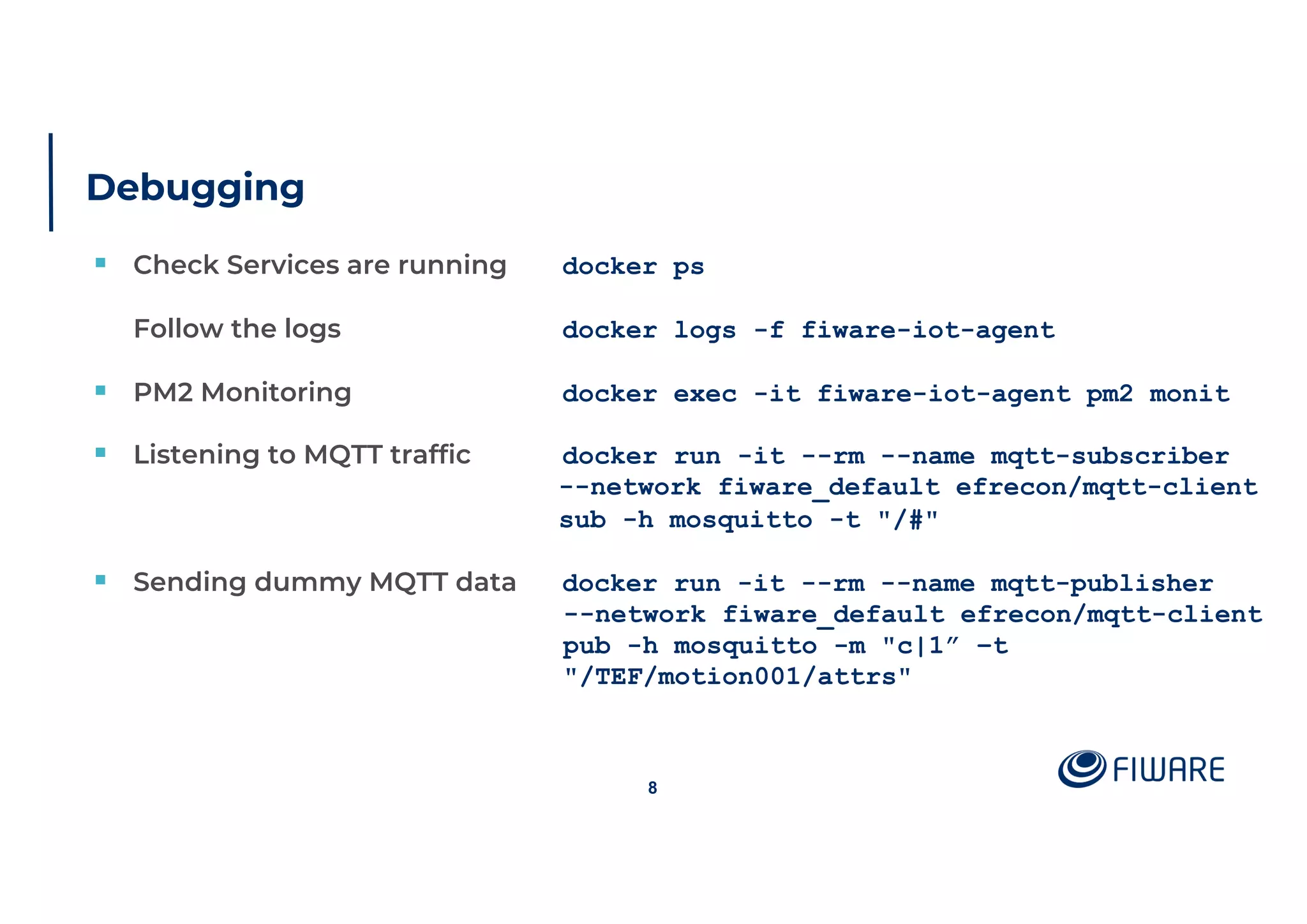 Debugging
§ Check Services are running docker ps
Follow the logs docker logs -f fiware-iot-agent
§ PM2 Monitoring docker exec -it fiware-iot-agent pm2 monit
§ Listening to MQTT traffic docker run -it --rm --name mqtt-subscriber
--network fiware_default efrecon/mqtt-client
sub -h mosquitto -t "/#"
§ Sending dummy MQTT data docker run -it --rm --name mqtt-publisher
--network fiware_default efrecon/mqtt-client
pub -h mosquitto -m "c|1” –t
"/TEF/motion001/attrs"
8
 