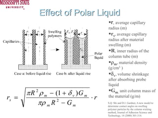 Effect of Polar Liquid
                                         r, average capillary
                                       radius (m)
                                         rs, average capillary
                                       radius after material
                                       swelling (m)
                                         R, inner radius of the
                                       column tube (m)
                                         ρm, material density
                                       (g/cm3 )
                                         δv, volume shrinkage
                                       after absorbing probe
                                       liquid

       π R 2 ρ m − (1 + δ v ) G m        Gm, unit column mass of
rs =                              ⋅r   the material (g/m)
            πρ m R − G m
                    2
                                       S.Q. Shi and D.J. Gardner, A new model to
                                       determine contact angles on swelling
                                       polymer particles by the column wicking
                                       method, Journal of Adhesion Science and
                                       Technology, 14 (2000) 301-314.
 