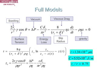 Full Models
                      Vacuum            Viscous Drag
    Swelling

     2 rs                 Cδ v        8          dz
          γ cos θ + Δ P −      −              ηz    − ρ gz = 0
     r 2
                          πr 2
                                 ( rs + δ ) 2
                                                 dt
         Surface             Energy         Slip              gravity
         Tension              Loss         Radius


          8η       ⎛             ze               ⎞
t =                ⎜ z e ln
                   ⎜                     − z (t ) ⎟
                                                  ⎟    r = 1.34 × 10 −6 μm
    ( rs + δ ) ρ g ⎝
              2
                            z e − z (t )          ⎠
                                                      C = 5.52×10−7 J / m
      2rsγ cos θ ΔP   cδ v
 ze =           +   − 2                                rs / r = 0 . 75
         ρgr 2
                  ρg πr ρg
 