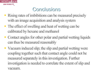 Conclusions
Rising rates of imbibitions can be measured precisely
with an image acquisition and analysis system
The effect of swelling and heat of wetting can be
calibrated by hexane and methanol
Contact angles for other polar and partial wetting liquids
can thus be measured reasonably
Vacuum induced slip; the slip and partial wetting were
coupling together such that contact angle could not be
measured separately in this investigation. Further
investigation is needed to correlate the extent of slip and
vacuum.
 