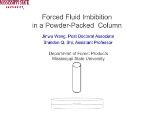 Forced Fluid Imbibition
in a Powder-Packed Column
  Jinwu Wang, Post Doctoral Associate
   Sheldon Q. Shi, Assistant Professor

     Department of Forest Products
      Mississippi State University
 