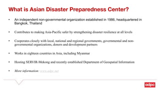 What is Asian Disaster Preparedness Center?
• An independent non-governmental organization established in 1986, headquartered in
Bangkok, Thailand
• Contributes to making Asia-Pacific safer by strengthening disaster resilience at all levels
• Cooperates closely with local, national and regional governments, governmental and non-
governmental organizations, donors and development partners
• Works in eighteen countries in Asia, including Myanmar
• Hosting SERVIR-Mekong and recently established Department of Geospatial Information
• More information: www.adpc.net
 