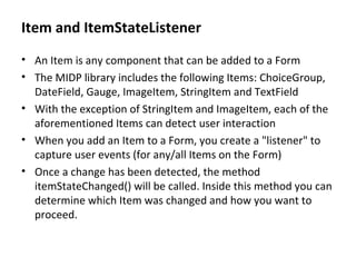 Item and ItemStateListener An Item is any component that can be added to a Form The MIDP library includes the following Items: ChoiceGroup, DateField, Gauge, ImageItem, StringItem and TextField With the exception of StringItem and ImageItem, each of the aforementioned Items can detect user interaction When you add an Item to a Form, you create a "listener" to capture user events (for any/all Items on the Form) Once a change has been detected, the method itemStateChanged() will be called. Inside this method you can determine which Item was changed and how you want to proceed. 