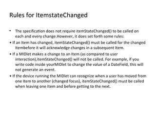 Rules for ItemstateChanged The specification does not require itemStateChanged() to be called on each and every change.However, it does set forth some rules: •  If an Item has changed, itemStateChanged() must be called for the changed Itembefore it will acknowledge changes in a subsequent Item. •  If a MIDlet makes a change to an Item (as compared to user interaction),itemStateChanged() will not be called. For example, if you write code inside yourMIDlet to change the value of a DateField, this will not generate an event. •  If the device running the MIDlet can recognize when a user has moved from one Item to another (changed focus), itemStateChanged() must be called when leaving one Item and before getting to the next. 