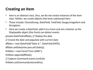 Creating an Item Item is an abstract class, thus, we do not create instances of the Item class. Rather, we create objects that have subclassed Item. These include: ChoiceGroup, DateField, TextField, Gauge,ImageItem and StringItem. Here we create a DateField, add it to a Form and set a listener so the Displayable object (the Form) can detect events private DateField dfDate; // Display the date // Create the date and populate with current date dfDate = new DateField("Date is:", DateField.DATE); dfDate.setDate(new java.util.Date()); fmMain = new Form("Core J2ME"); fmMain.append(dfDate); // Capture Command events (cmExit) fmMain.setCommandListener(this); 