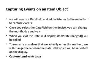 Capturing Events on an Item Object we will create a DateField and add a listener to the main Form to capture events. Once you select the DateField on the device, you can change the month, day and year When you exit the DateField display, itemStateChanged() will be called To reassure ourselves that we actually enter this method, we will change the label on the DateField,which will be reflected on the display. CaptureItemEvents.java 