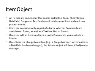 ItemObject An Item is any component that can be added to a Form. ChoiceGroup, DateField, Gauge and TextField are all subclasses of Item and each can process events. Items are accessible only as part of a Form, whereas Commands are available on Forms, as well as a Textbox, List, or Canvas. Once you add an Item to a Form, as with Commands, you must add a listener Once there is a change to an Item (e.g., a Gauge has been incremented or a DateField has been changed), the listener object will be notified (sent a message). 