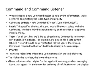 Command and Command Listener When creating a new Command object to hold event information, there are three parameters: the label, type and priority Command cmHelp = new Command(“Help”,”Command .HELP”,1) Label:  This specifies the text that you would like to associate with the Command. The label may be shown directly on the screen or displayed inside a menu. Type:  If at all possible, we'd like to directly map Commands to relevant soft-buttons on a device. For example, if a device has a soft-button labeled "Help" it would be very intuitive for the user if there was a Command mapped to that soft-button to display a help message Priority: >>This value represents where this Command falls in the line of priority >>The higher the number, the lower the priority > >These values may be helpful for the application manager when arranging items that appear in a menu or for ordering of soft-buttons on the display. 