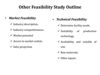 Other Feasibility Study Outline
• Market Feasibility
 Industry description.
 Industry competitiveness.
 Market potential
 Access to market outlets.
 Sales projection
• Technical Feasibility
 Determine facility needs.
 Suitability of production
technology.
 Availability and suitable of
site.
 Raw materials.
 Other inputs.
 