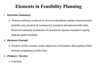 Elements in Feasibility Planning
• Executive Summary
 Venture defined, products or services identified, market characteristics
(market size, location & customers), founders introduced with roles,
financial summary (estimates of revenue & expense, founder’s equity,
dept & capital needed).
 Business Concept
 Purpose of the venture, major objectives of founders, description of the
distinct competency of the firm.
 Product / Service
 Function
 