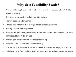 Why do a Feasibility Study?
• Provide a thorough examination of all issues and assessment of probability of
business success
• Give focus to the project and outline alternatives
• Narrow business alternatives
• Surface new opportunities through the investigative process
• Identify reasons NOT to proceed
• Enhance the probability of success by addressing and mitigating factors early
on that could affect the project
• Provide quality information for decision making
• Help to increase investment in the company
• Provide documentation that the business venture was thoroughly investigated
• Help in securing funding from lending institutions and other monetary sources
 