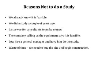 Reasons Not to do a Study
• We already know it is feasible.
• We did a study a couple of years ago.
• Just a way for consultants to make money.
• The company selling us the equipment says it is feasible.
• Lets hire a general manager and have him do the study.
• Waste of time – we need to buy the site and begin construction.
 