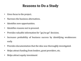 Reasons to Do a Study
• Gives focus to the project.
• Narrows the business alternatives.
• Identifies new opportunities.
• Identifies reasons not to proceed.
• Provides valuable information for “go/no go” decision.
• Increases probability of business success by identifying weaknesses
early.
• Provides documentation that the idea was thoroughly investigated.
• Helps attract funding from lenders, grant providers, etc.
• Helps attract equity investment
 