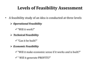 Levels of Feasibility Assessment
• A feasibility study of an idea is conducted at three levels
 Operational Feasibility
“Will it work?”
 Technical Feasibility
“Can it be built?”
 Economic Feasibility
“Will it make economic sense if it works and is built?”
“ Will it generate PROFITS?”
 