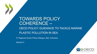 TOWARDS POLICY
COHERENCE –
OECD POLICY GUIDANCE TO TACKLE MARINE
PLASTIC POLLUTION IN SEA
3rd Regional Ocean Policy Dialogue, Bali, Indonesia
Session 4
 