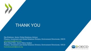 THANK YOU
Eija Kiiskinen, Senior Global Relations Advisor
Finance, Investment and Global Relations Division, Environment Directorate, OECD
eija.kiiskinen@oecd.org
Bum Cheul Park, Junior Policy Analyst
Finance, Investment and Global Relations Division, Environment Directorate, OECD
bumcheul.park@oecd.org
 