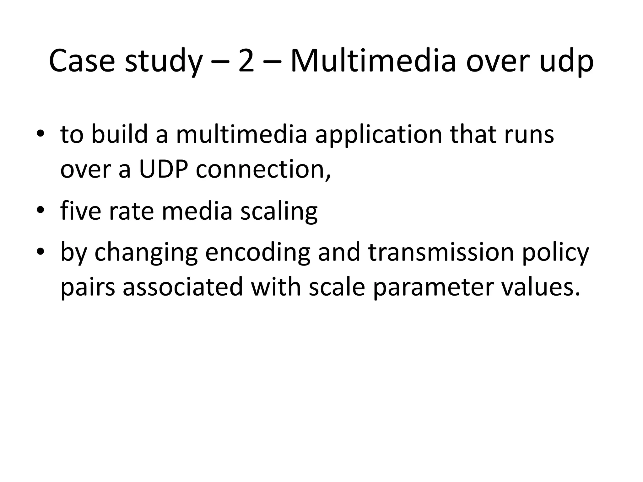 Case	study	–	2	–	Multimedia	over	udp
• to	build	a	multimedia	application	that	runs	
over	a	UDP	connection,		
• five	rate	media	scaling	
• by	changing	encoding	and	transmission	policy	
pairs	associated	with	scale	parameter	values.	
 