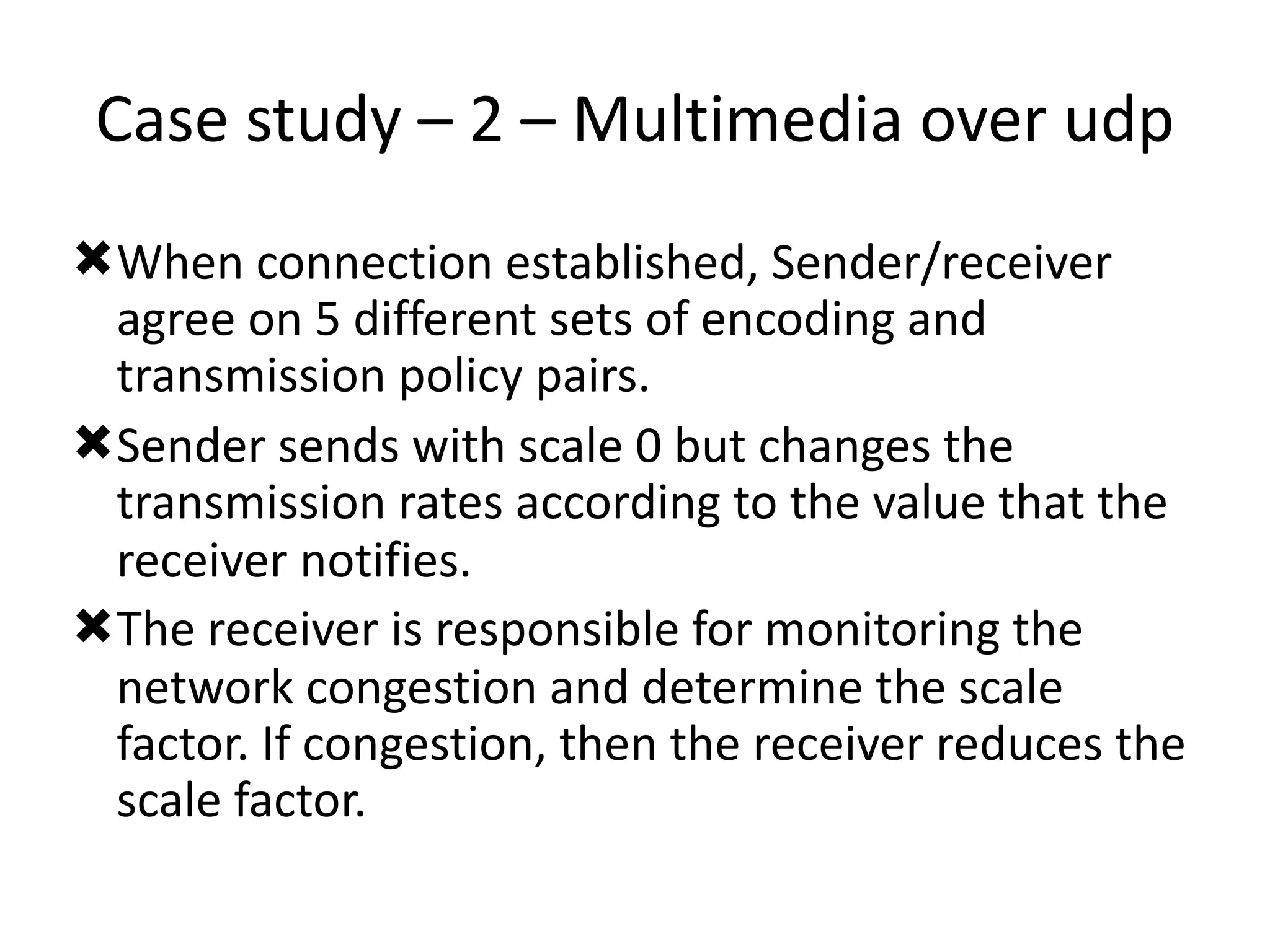 Case	study	–	2	–	Multimedia	over	udp
ÒWhen	connection	established,	Sender/receiver	
agree	on	5	different	sets	of	encoding	and	
transmission	policy	pairs.	
ÒSender	sends	with	scale	0	but	changes	the	
transmission	rates	according	to	the	value	that	the	
receiver	notifies.	
ÒThe	receiver	is	responsible	for	monitoring	the	
network	congestion	and	determine	the	scale	
factor.	If	congestion,	then	the	receiver	reduces	the	
scale	factor.
 