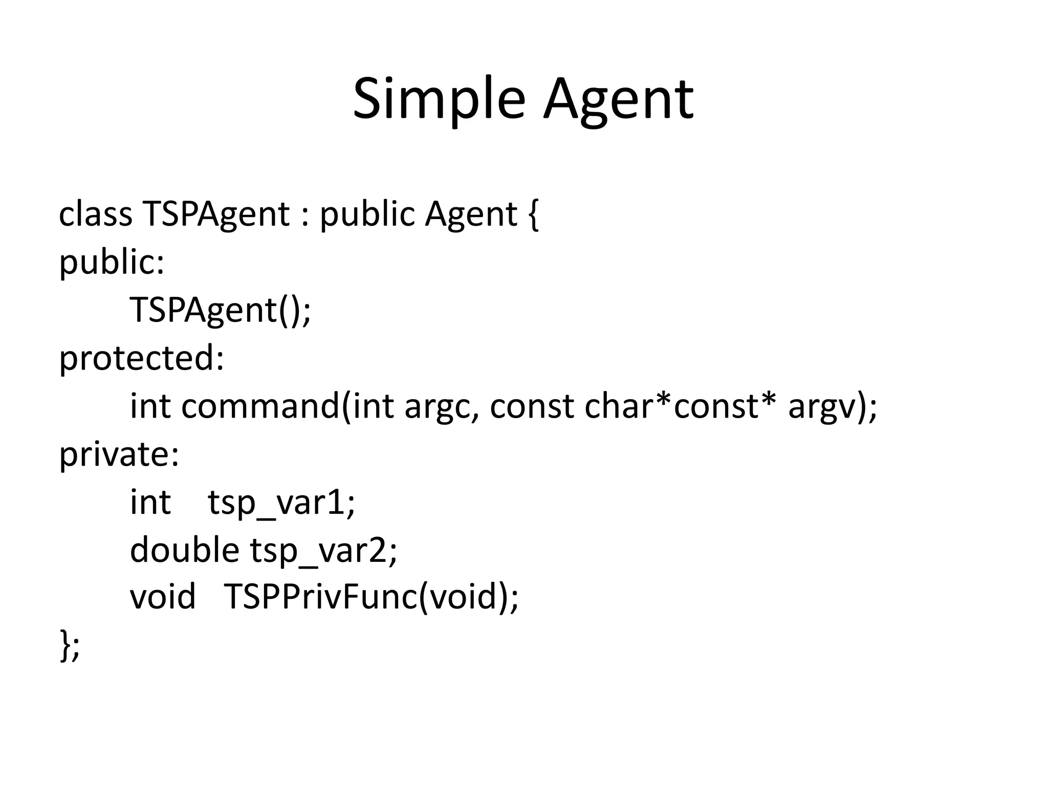 Simple	Agent
class	TSPAgent	:	public	Agent	{	
public:	
								TSPAgent();	
protected:	
								int	command(int	argc,	const	char*const*	argv);	
private:	
								int				tsp_var1;	
								double	tsp_var2;	
								void			TSPPrivFunc(void);	
};
 