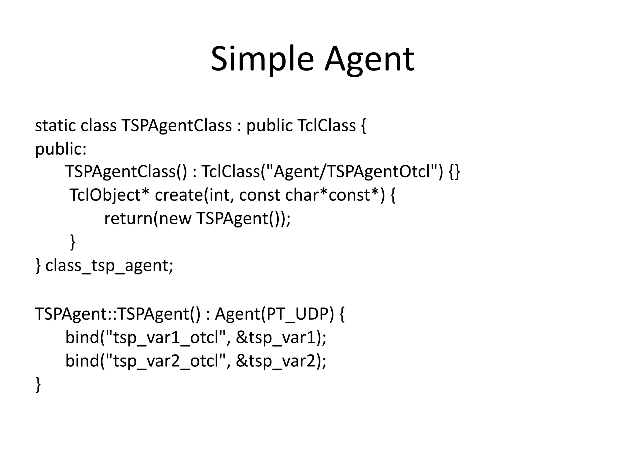 Simple	Agent
static	class	TSPAgentClass	:	public	TclClass	{	
public:	
							TSPAgentClass()	:	TclClass("Agent/TSPAgentOtcl")	{}	
								TclObject*	create(int,	const	char*const*)	{	
																return(new	TSPAgent());	
								}	
}	class_tsp_agent;	
TSPAgent::TSPAgent()	:	Agent(PT_UDP)	{	
							bind("tsp_var1_otcl",	&tsp_var1);	
							bind("tsp_var2_otcl",	&tsp_var2);	
}
 