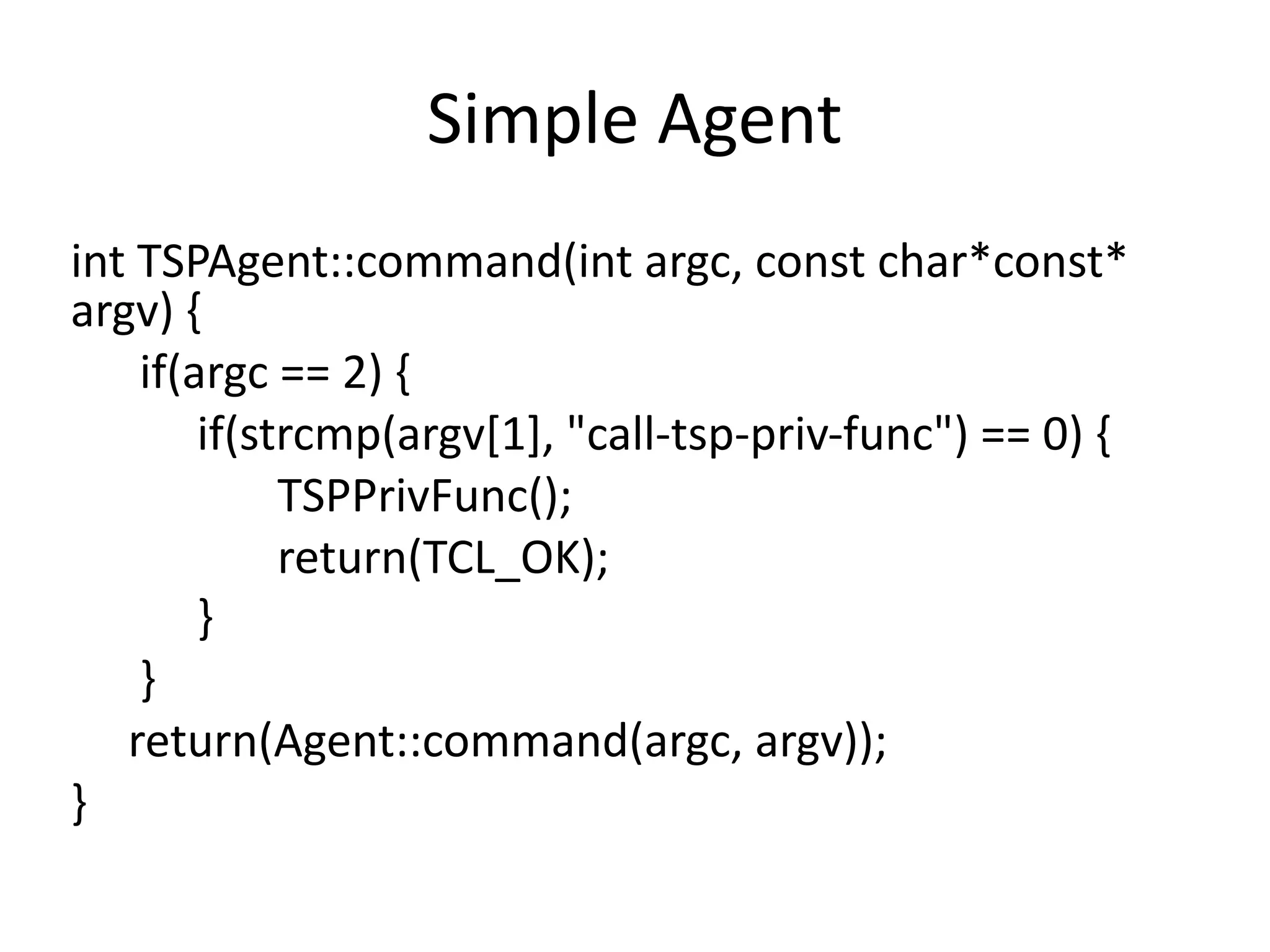 Simple	Agent
int	TSPAgent::command(int	argc,	const	char*const*	
argv)	{	
						if(argc	==	2)	{	
											if(strcmp(argv[1],	"call-tsp-priv-func")	==	0)	{	
																		TSPPrivFunc();	
																		return(TCL_OK);	
											}	
						}	
					return(Agent::command(argc,	argv));	
}
 