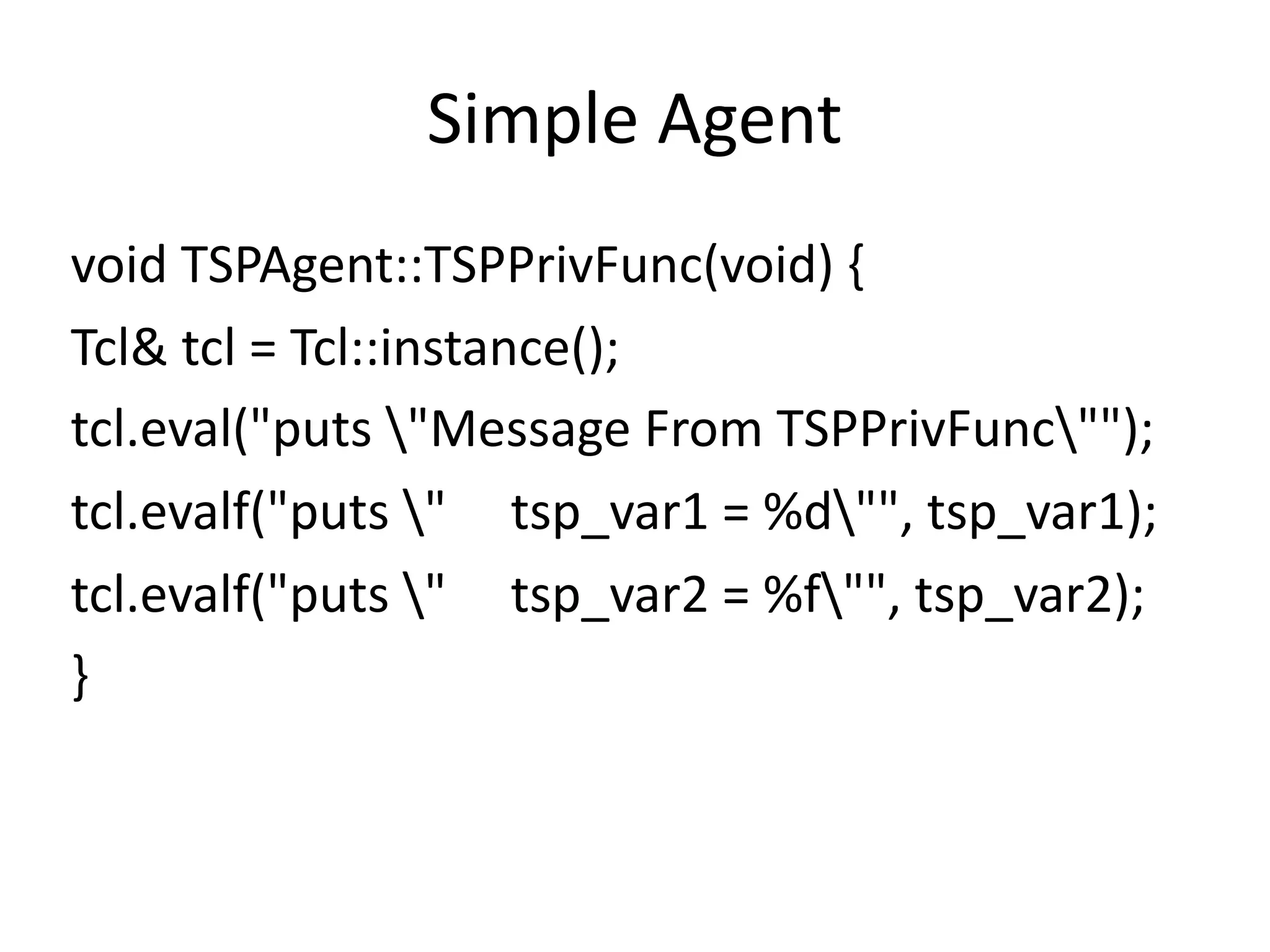 Simple	Agent
void	TSPAgent::TSPPrivFunc(void)	{	
Tcl&	tcl	=	Tcl::instance();	
tcl.eval("puts	"Message	From	TSPPrivFunc"");	
tcl.evalf("puts	"					tsp_var1	=	%d"",	tsp_var1);	
tcl.evalf("puts	"					tsp_var2	=	%f"",	tsp_var2);	
}
 