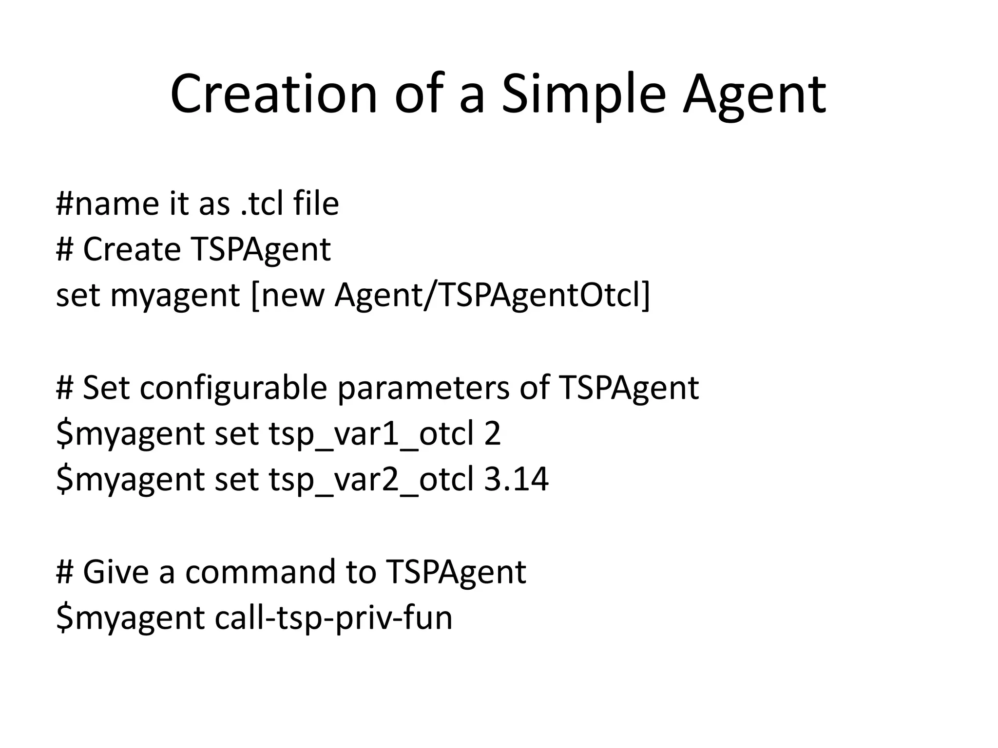 Creation	of	a	Simple	Agent
#name	it	as	.tcl	file	
#	Create	TSPAgent		
set	myagent	[new	Agent/TSPAgentOtcl]	
#	Set	configurable	parameters	of	TSPAgent	
$myagent	set	tsp_var1_otcl	2	
$myagent	set	tsp_var2_otcl	3.14	
#	Give	a	command	to	TSPAgent	
$myagent	call-tsp-priv-fun
 