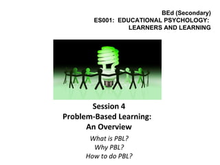 Session 4
Problem-Based Learning:
An Overview
What is PBL?
Why PBL?
How to do PBL?
BEd (Secondary)
ES001: EDUCATIONAL PSYCHOLOGY:
LEARNERS AND LEARNING
 