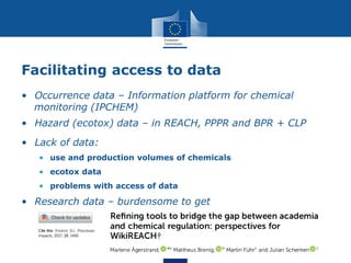 Facilitating access to data
• Lack of data:
• use and production volumes of chemicals
• ecotox data
• problems with access of data
• Occurrence data – Information platform for chemical
monitoring (IPCHEM)
• Hazard (ecotox) data – in REACH, PPPR and BPR + CLP
• Research data – burdensome to get
 