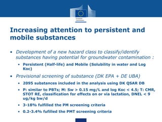 Increasing attention to persistent and
mobile substances
• Development of a new hazard class to classify/identify
substances having potential for groundwater contamination :
• Persistent (Half-life) and Mobile (Solubility in water and Log
Koc)
• Provisional screening of substance (DK EPA + DE UBA)
• 2095 substances included in the analysis using DK QSAR DB
• P: similar to PBTs; M: Sw > 0.15 mg/L and log Koc < 4.5; T: CMR,
STOT RE, classification for effects on or via lactation, DNEL < 9
ug/kg bw/d
• 3-18% fulfilled the PM screening criteria
• 0.2-3.4% fufilled the PMT screening criteria
 