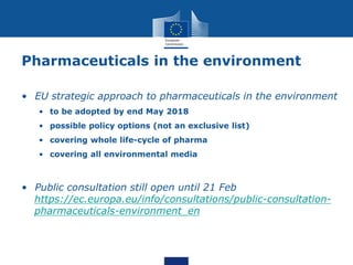 Pharmaceuticals in the environment
• EU strategic approach to pharmaceuticals in the environment
• to be adopted by end May 2018
• possible policy options (not an exclusive list)
• covering whole life-cycle of pharma
• covering all environmental media
• Public consultation still open until 21 Feb
https://ec.europa.eu/info/consultations/public-consultation-
pharmaceuticals-environment_en
 