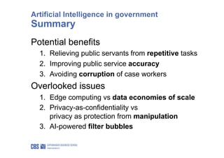 Potential benefits
1. Relieving public servants from repetitive tasks
2. Improving public service accuracy
3. Avoiding corruption of case workers
Overlooked issues
1. Edge computing vs data economies of scale
2. Privacy-as-confidentiality vs
privacy as protection from manipulation
3. AI-powered filter bubbles
Artificial Intelligence in government
Summary
 