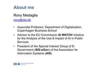 Rony Medaglia
rony@cbs.dk
• Associate Professor, Department of Digitalization,
Copenhagen Business School
• Advisor to the EU Commission AI WATCH initiative
for the Analysis of the Use & Impact of AI in Public
Services
• President of the Special Interest Group of E-
Government (SIG-eGov) of the Association for
Information Systems (AIS)
About me
 