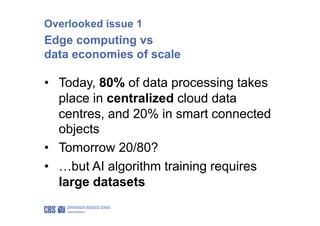 Overlooked issue 1
Edge computing vs
data economies of scale
• Today, 80% of data processing takes
place in centralized cloud data
centres, and 20% in smart connected
objects
• Tomorrow 20/80?
• …but AI algorithm training requires
large datasets
 