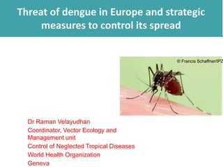 Threat of dengue in Europe and strategic 
measures to control its spread 
© Francis Schaffner/IPZ 
Dr Raman Velayudhan 
Coordinator, Vector Ecology and 
Management unit 
Control of Neglected Tropical Diseases 
World Health Organization 
Geneva 
 