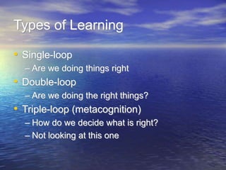Types of Learning
• Single-loop
– Are we doing things right
• Double-loop
– Are we doing the right things?
• Triple-loop (metacognition)
– How do we decide what is right?
– Not looking at this one
 