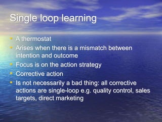 Single loop learning
• A thermostat
• Arises when there is a mismatch between
intention and outcome
• Focus is on the action strategy
• Corrective action
• Is not necessarily a bad thing: all corrective
actions are single-loop e.g. quality control, sales
targets, direct marketing
 