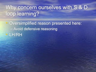 Why concern ourselves with S & D
loop learning?
• Oversimplified reason presented here:
– Avoid defensive reasoning
• LH/RH
 