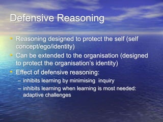 Defensive Reasoning
• Reasoning designed to protect the self (self
concept/ego/identity)
• Can be extended to the organisation (designed
to protect the organisation’s identity)
• Effect of defensive reasoning:
– inhibits learning by minimising inquiry
– inhibits learning when learning is most needed:
adaptive challenges
 