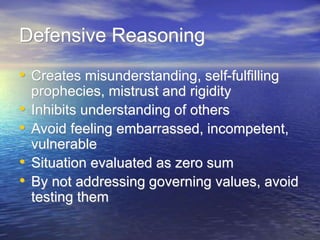Defensive Reasoning
• Creates misunderstanding, self-fulfilling
prophecies, mistrust and rigidity
• Inhibits understanding of others
• Avoid feeling embarrassed, incompetent,
vulnerable
• Situation evaluated as zero sum
• By not addressing governing values, avoid
testing them
 