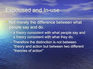 Espoused and In-use
• Not merely the difference between what
people say and do.
– a theory consistent with what people say and
a theory consistent with what they do.
– Therefore the distinction is not between
"theory and action but between two different
"theories of action"
 