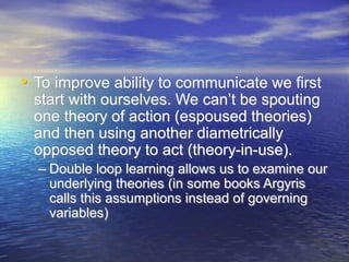 • To improve ability to communicate we first
start with ourselves. We can’t be spouting
one theory of action (espoused theories)
and then using another diametrically
opposed theory to act (theory-in-use).
– Double loop learning allows us to examine our
underlying theories (in some books Argyris
calls this assumptions instead of governing
variables)
 